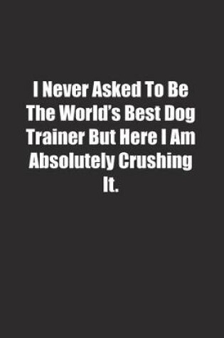 Cover of I Never Asked To Be The World's Best Dog Trainer But Here I Am Absolutely Crushing It.