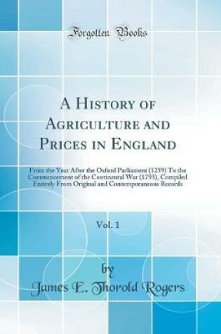 Cover of A History of Agriculture and Prices in England, Vol. 1: From the Year After the Oxford Parliament (1259) To the Commencement of the Continental War (1793), Compiled Entirely From Original and Contemporaneous Records (Classic Reprint)