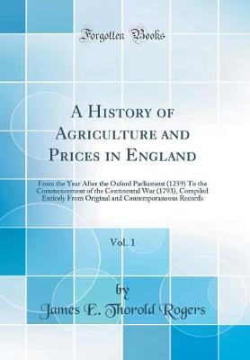 Book cover for A History of Agriculture and Prices in England, Vol. 1: From the Year After the Oxford Parliament (1259) To the Commencement of the Continental War (1793), Compiled Entirely From Original and Contemporaneous Records (Classic Reprint)