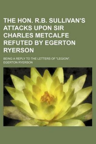 Cover of The Hon. R.B. Sullivan's Attacks Upon Sir Charles Metcalfe Refuted by Egerton Ryerson; Being a Reply to the Letters of "Legion."