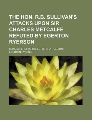 Book cover for The Hon. R.B. Sullivan's Attacks Upon Sir Charles Metcalfe Refuted by Egerton Ryerson; Being a Reply to the Letters of "Legion."