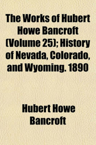 Cover of The Works of Hubert Howe Bancroft (Volume 25); History of Nevada, Colorado, and Wyoming. 1890