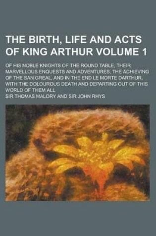 Cover of The Birth, Life and Acts of King Arthur; Of His Noble Knights of the Round Table, Their Marvellous Enquests and Adventures, the Achieving of the San Greal, and in the End Le Morte Darthur, with the Dolourous Death and Departing Volume 1