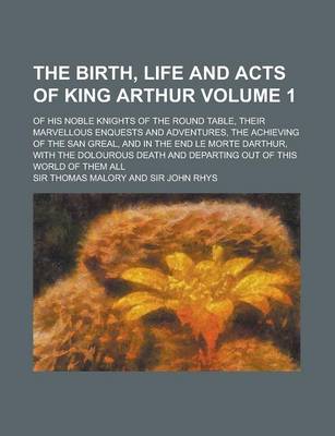 Book cover for The Birth, Life and Acts of King Arthur; Of His Noble Knights of the Round Table, Their Marvellous Enquests and Adventures, the Achieving of the San Greal, and in the End Le Morte Darthur, with the Dolourous Death and Departing Volume 1