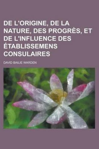 Cover of de L'Origine, de La Nature, Des Progres, Et de L'Influence Des Etablissemens Consulaires