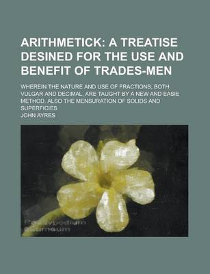 Book cover for Arithmetick; Wherein the Nature and Use of Fractions, Both Vulgar and Decimal, Are Taught by a New and Easie Method. Also the Mensuration of Solids and Superficies