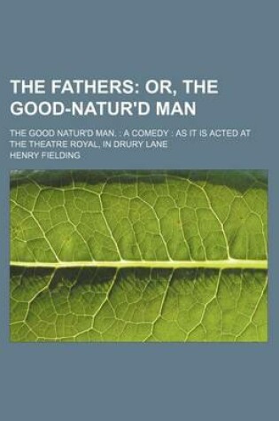 Cover of The Fathers; Or, the Good-Natur'd Man. the Good Natur'd Man. a Comedy as It Is Acted at the Theatre Royal, in Drury Lane