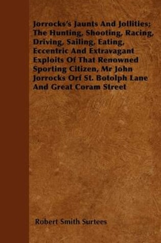 Cover of Jorrocks's Jaunts And Jollities; The Hunting, Shooting, Racing, Driving, Sailing, Eating, Eccentric And Extravagant Exploits Of That Renowned Sporting Citizen, Mr John Jorrocks Orf St. Botolph Lane And Great Coram Street