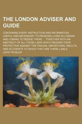 Cover of The London Adviser and Guide; Containing Every Instruction and Information Useful and Necessary to Persons Living in London and Coming to Reside There Together with an Abstract of All Those Laws Which Regard Their Protection Against the