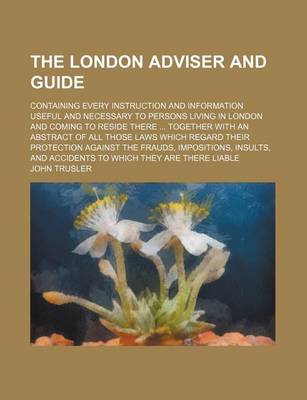 Book cover for The London Adviser and Guide; Containing Every Instruction and Information Useful and Necessary to Persons Living in London and Coming to Reside There Together with an Abstract of All Those Laws Which Regard Their Protection Against the