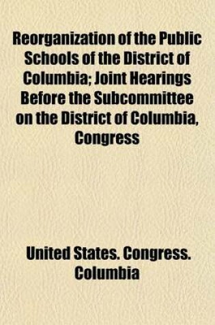 Cover of Reorganization of the Public Schools of the District of Columbia; Joint Hearings Before the Subcommittee on the District of Columbia, Congress of the United States, Sixty-Seventh Congress, Second Session, Relative to Schools and Playgrounds in the Distric