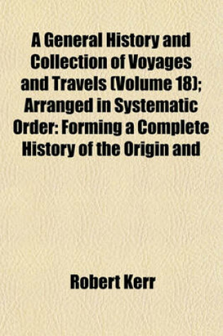 Cover of A General History and Collection of Voyages and Travels (Volume 18); Arranged in Systematic Order Forming a Complete History of the Origin and Progress of Navigation, Discovery, and Commerce, by Sea and Land, from the Earliest Ages to the Present Time