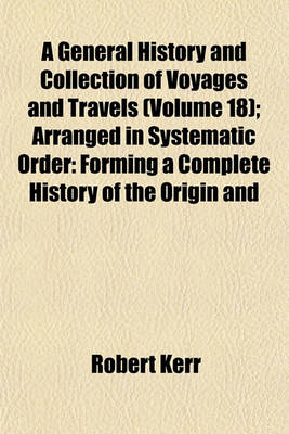 Book cover for A General History and Collection of Voyages and Travels (Volume 18); Arranged in Systematic Order Forming a Complete History of the Origin and Progress of Navigation, Discovery, and Commerce, by Sea and Land, from the Earliest Ages to the Present Time