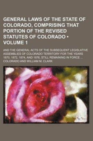 Cover of General Laws of the State of Colorado, Comprising That Portion of the Revised Statutes of Colorado (Volume 1); And the General Acts of the Subsequent