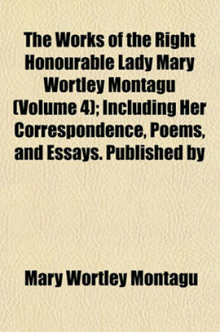 Cover of The Works of the Right Honourable Lady Mary Wortley Montagu (Volume 4); Including Her Correspondence, Poems, and Essays. Published by