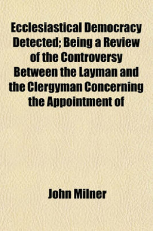 Cover of Ecclesiastical Democracy Detected; Being a Review of the Controversy Between the Layman and the Clergyman Concerning the Appointment of