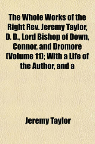 Cover of The Whole Works of the Right REV. Jeremy Taylor, D. D., Lord Bishop of Down, Connor, and Dromore (Volume 11); With a Life of the Author, and a