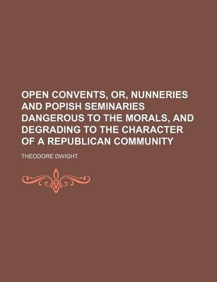 Book cover for Open Convents, Or, Nunneries and Popish Seminaries Dangerous to the Morals, and Degrading to the Character of a Republican Community