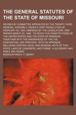 Cover of The General Statutes of the State of Missouri; Revised by Committee Appointed by the Twenty-Third General Assembly, Under a Joint Resolution of February 20, 1865, Amended by the Legislature, and Passed March 20, 1866 to Which the Constitutions of the Uni