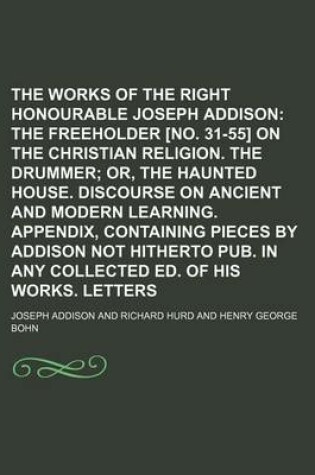 Cover of The Works of the Right Honourable Joseph Addison; The Freeholder [No. 31-55] on the Christian Religion. the Drummer Or, the Haunted House. Discourse on Ancient and Modern Learning. Appendix, Containing Pieces by Addison Not Hitherto Pub. in Any Collected