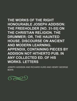 Book cover for The Works of the Right Honourable Joseph Addison; The Freeholder [No. 31-55] on the Christian Religion. the Drummer Or, the Haunted House. Discourse on Ancient and Modern Learning. Appendix, Containing Pieces by Addison Not Hitherto Pub. in Any Collected