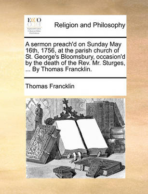 Book cover for A Sermon Preach'd on Sunday May 16th, 1756, at the Parish Church of St. George's Bloomsbury, Occasion'd by the Death of the Rev. Mr. Sturges, ... by Thomas Francklin.