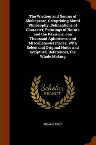 Cover of The Wisdom and Genius of Shakspeare, Comprising Moral Philosophy, Delineations of Character, Paintings of Nature and the Passions, One Thousand Aphorisms, and Miscellaneous Pieces. with Select and Original Notes and Scriptural References, the Whole Making