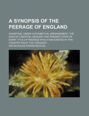 Book cover for A Synopsis of the Peerage of England; Exhibiting, Under Alphabetical Arrangement, the Date of Creation, Descent and Present State of Every Title of Peerage Which Has Existed in This Country Since the Conquest...