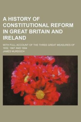 Cover of A History of Constitutional Reform in Great Britain and Ireland; With Full Account of the Three Great Measures of 1832, 1867 and 1884