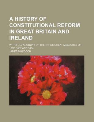 Book cover for A History of Constitutional Reform in Great Britain and Ireland; With Full Account of the Three Great Measures of 1832, 1867 and 1884