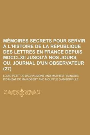Cover of Memoires Secrets Pour Servir A L'Histoire de La Republique Des Lettres En France Depuis MDCCLXII Jusqu'a Nos Jours, Ou, Journal D'Un Observateur (27)