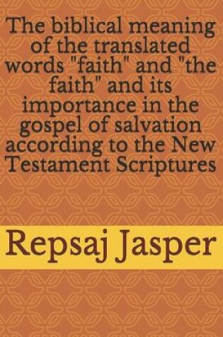 Cover of The biblical meaning of the translated words "faith" and "the faith" and its importance in the gospel of salvation according to the New Testament Scriptures