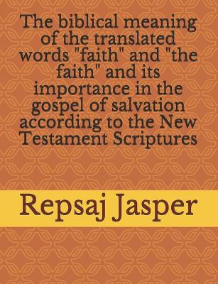 Book cover for The biblical meaning of the translated words "faith" and "the faith" and its importance in the gospel of salvation according to the New Testament Scriptures