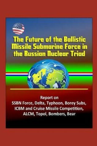 Cover of The Future of the Ballistic Missile Submarine Force in the Russian Nuclear Triad - Report on SSBN Force, Delta, Typhoon, Borey Subs, ICBM and Cruise Missile Competition, ALCM, Topol, Bombers, Bear