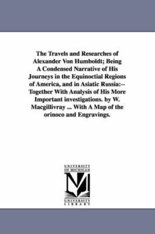 Cover of The Travels and Researches of Alexander Von Humboldt; Being A Condensed Narrative of His Journeys in the Equinoctial Regions of America, and in Asiatic Russia