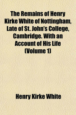 Cover of The Remains of Henry Kirke White of Nottingham, Late of St. John's College, Cambridge. with an Account of His Life (Volume 1)