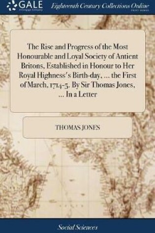 Cover of The Rise and Progress of the Most Honourable and Loyal Society of Antient Britons, Established in Honour to Her Royal Highness's Birth-Day, ... the First of March, 1714-5. by Sir Thomas Jones, ... in a Letter
