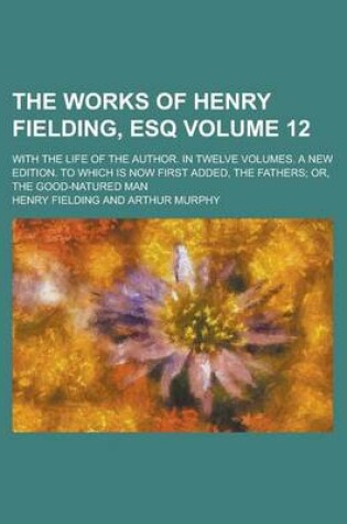 Cover of The Works of Henry Fielding, Esq; With the Life of the Author. in Twelve Volumes. a New Edition. to Which Is Now First Added, the Fathers; Or, the Good-Natured Man Volume 12