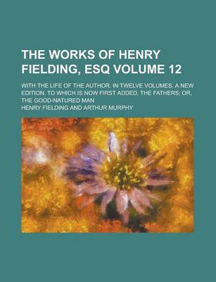 Book cover for The Works of Henry Fielding, Esq; With the Life of the Author. in Twelve Volumes. a New Edition. to Which Is Now First Added, the Fathers; Or, the Good-Natured Man Volume 12