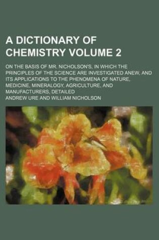 Cover of A Dictionary of Chemistry Volume 2; On the Basis of Mr. Nicholson's, in Which the Principles of the Science Are Investigated Anew, and Its Applications to the Phenomena of Nature, Medicine, Mineralogy, Agriculture, and Manufacturers, Detailed