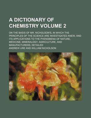 Book cover for A Dictionary of Chemistry Volume 2; On the Basis of Mr. Nicholson's, in Which the Principles of the Science Are Investigated Anew, and Its Applications to the Phenomena of Nature, Medicine, Mineralogy, Agriculture, and Manufacturers, Detailed