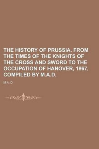 Cover of The History of Prussia, from the Times of the Knights of the Cross and Sword to the Occupation of Hanover, 1867, Compiled by M.A.D.