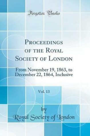 Cover of Proceedings of the Royal Society of London, Vol. 13: From November 19, 1863, to December 22, 1864, Inclusive (Classic Reprint)