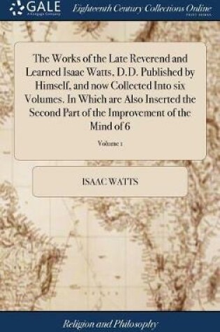 Cover of The Works of the Late Reverend and Learned Isaac Watts, D.D. Published by Himself, and Now Collected Into Six Volumes. in Which Are Also Inserted the Second Part of the Improvement of the Mind of 6; Volume 1