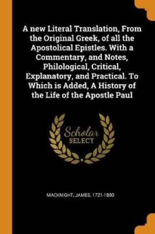 Cover of A New Literal Translation, from the Original Greek, of All the Apostolical Epistles. with a Commentary, and Notes, Philological, Critical, Explanatory, and Practical. to Which Is Added, a History of the Life of the Apostle Paul