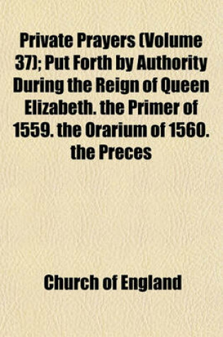 Cover of Private Prayers; Put Forth by Authority During the Reign of Queen Elizabeth. the Primer of 1559. the Orarium of 1560. the Preces Privatae of 1564. the Book of Christian Prayers of 1578. with an Appendix, Containing the Litany of Volume 37