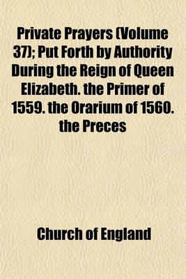 Book cover for Private Prayers; Put Forth by Authority During the Reign of Queen Elizabeth. the Primer of 1559. the Orarium of 1560. the Preces Privatae of 1564. the Book of Christian Prayers of 1578. with an Appendix, Containing the Litany of Volume 37