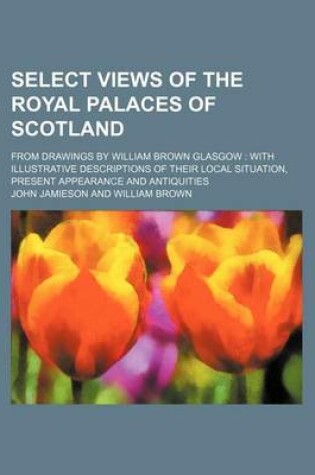 Cover of Select Views of the Royal Palaces of Scotland; From Drawings by William Brown Glasgow with Illustrative Descriptions of Their Local Situation, Present