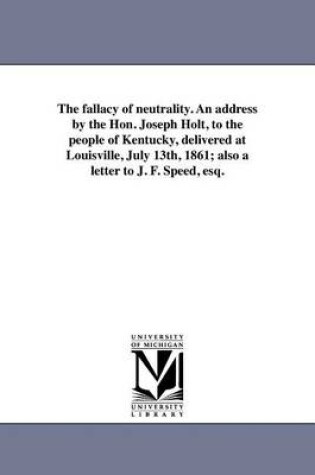 Cover of The fallacy of neutrality. An address by the Hon. Joseph Holt, to the people of Kentucky, delivered at Louisville, July 13th, 1861; also a letter to J. F. Speed, esq.