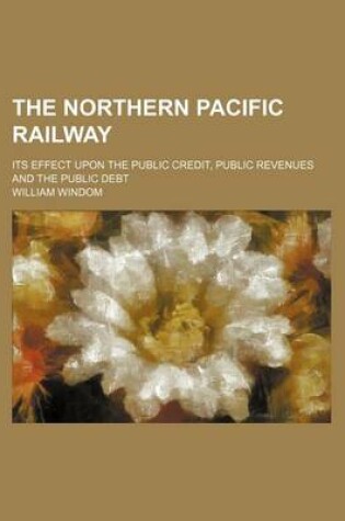 Cover of The Northern Pacific Railway; Its Effect Upon the Public Credit, Public Revenues and the Public Debt